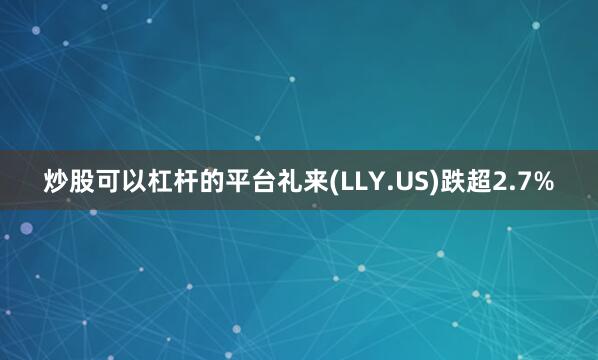 炒股可以杠杆的平台礼来(LLY.US)跌超2.7%