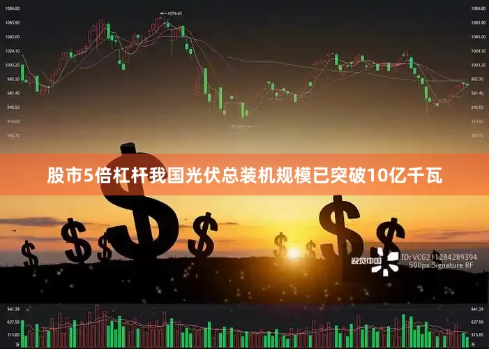 股市5倍杠杆我国光伏总装机规模已突破10亿千瓦