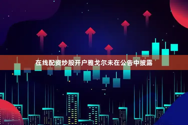在线配资炒股开户雅戈尔未在公告中披露