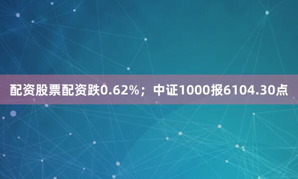 配资股票配资跌0.62%；中证1000报6104.30点