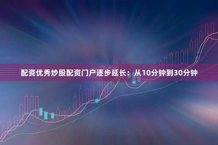 配资优秀炒股配资门户逐步延长：从10分钟到30分钟