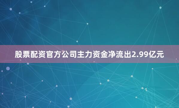 股票配资官方公司主力资金净流出2.99亿元