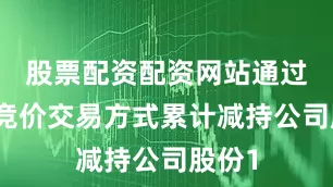 股票配资配资网站通过集中竞价交易方式累计减持公司股份1