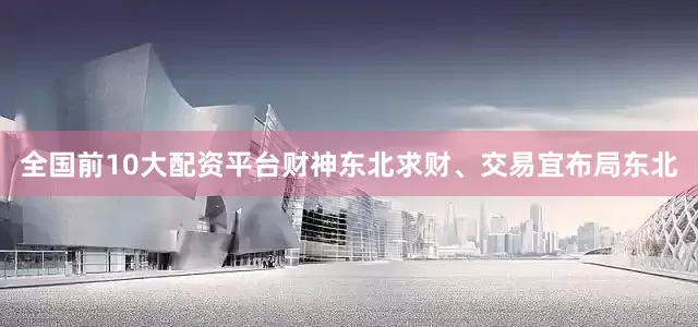 全国前10大配资平台财神东北求财、交易宜布局东北