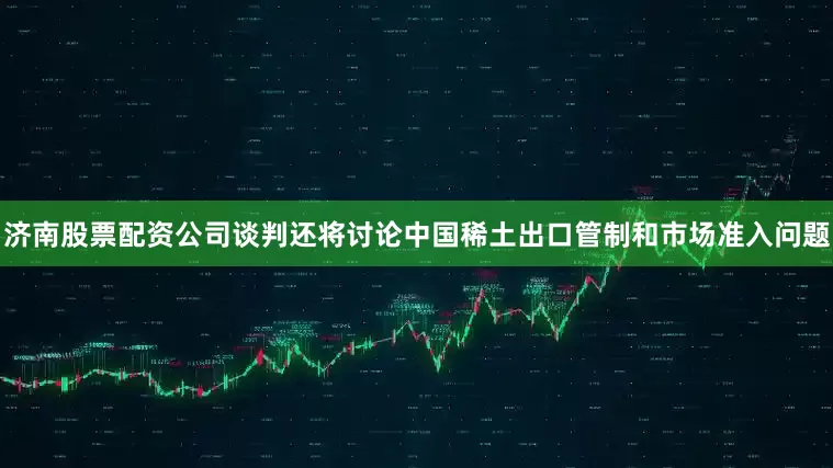 济南股票配资公司谈判还将讨论中国稀土出口管制和市场准入问题