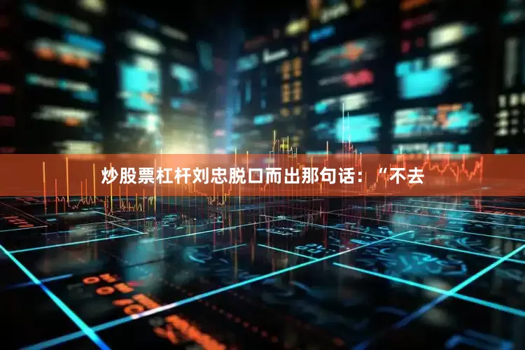 炒股票杠杆刘忠脱口而出那句话：“不去