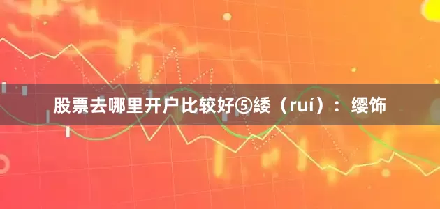 股票去哪里开户比较好⑤緌（ruí）：缨饰